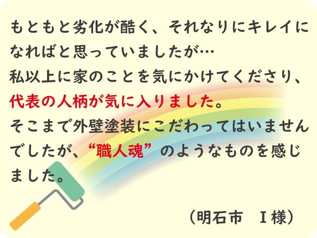 自分以上に家のことを気にかけてくれる中里塗装代表の人柄が気に入りました。外壁塗装に職人魂を感じました。（明石市 I様）